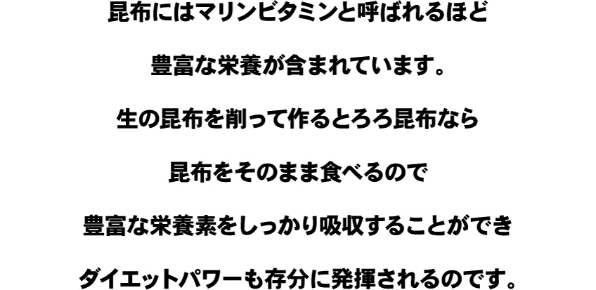 昆布にはマリンビタミンと呼ばれるほど豊富な栄養が含まれています。生の昆布を削って作るとろろ昆布なら昆布をそのまま食べるので豊富な栄養素をしっかり吸収することができダイエットパワーも存分に発揮されるのです。