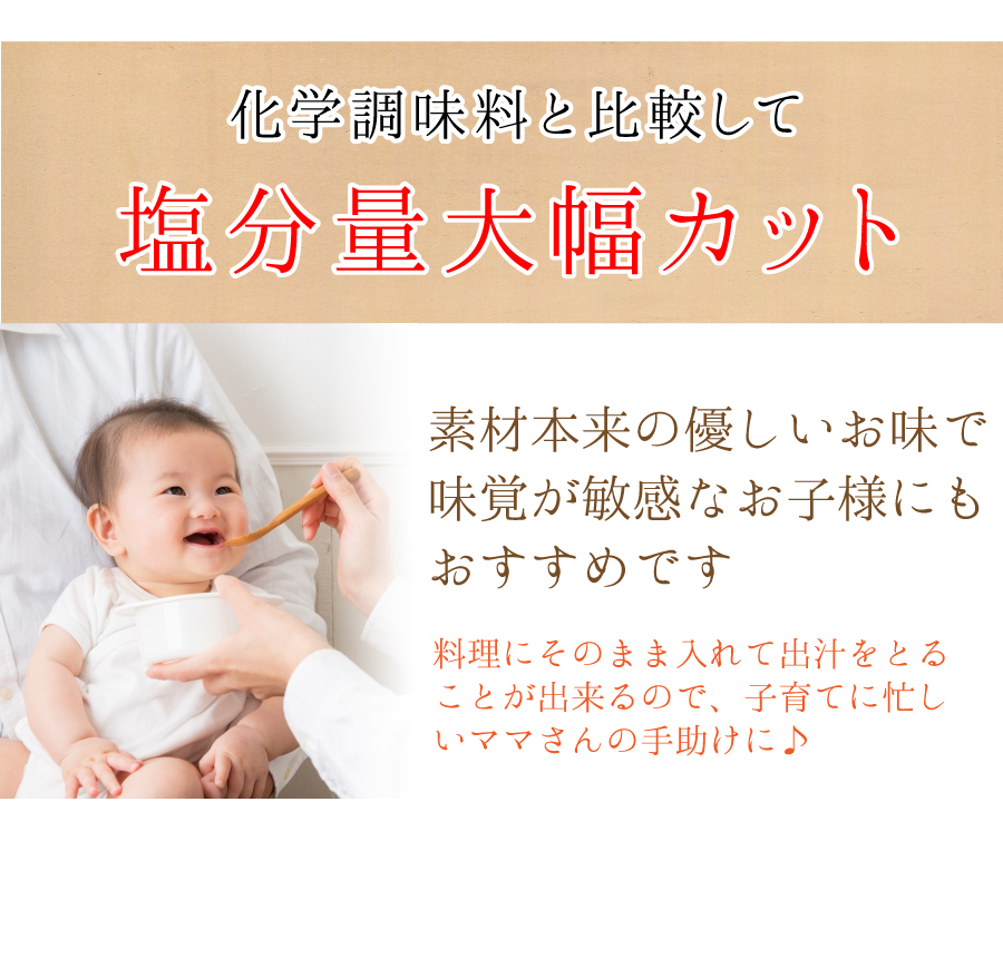 化学調味料と比較して塩分量大幅カット:素材本来の優しいお味で味覚が敏感なお子様にもおすすめです。料理にそのまま入れて出汁をとることが出来るので、子育てに忙しいママさんの手助けに。